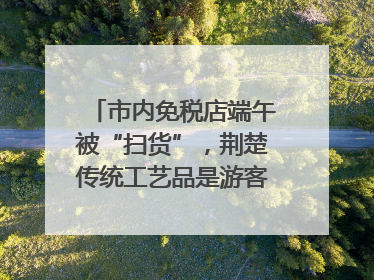 市内免税店端午被“扫货”，荆楚传统工艺品是游客首选纪念品