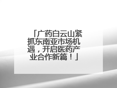 广药白云山紧抓东南亚市场机遇，开启医药产业合作新篇！
