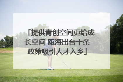 提供青创空间更给成长空间 瓯海出台十条政策吸引人才入乡
