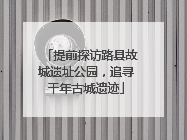 提前探访路县故城遗址公园，追寻千年古城遗迹
