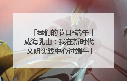 我们的节日•端午｜威海乳山：我在新时代文明实践中心过端午