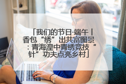 我们的节日·端午丨香包“绣”出共富图景：青海湟中青绣竞技“针”功夫点亮乡村
