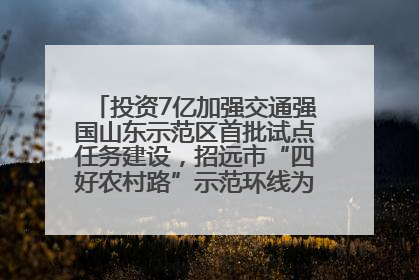 投资7亿加强交通强国山东示范区首批试点任务建设，招远市“四好农村路”示范环线为乡村振兴“开路”