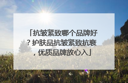 抗皱紧致哪个品牌好？护肤品抗皱紧致抗衰，优质品牌放心入