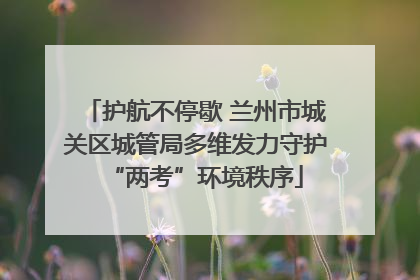 护航不停歇 兰州市城关区城管局多维发力守护“两考”环境秩序