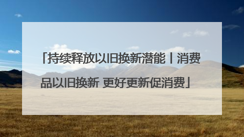 持续释放以旧换新潜能丨消费品以旧换新 更好更新促消费