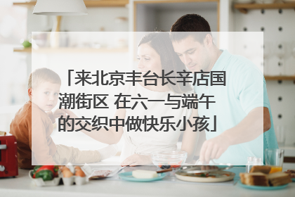 来北京丰台长辛店国潮街区 在六一与端午的交织中做快乐小孩