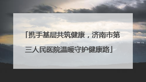 携手基层共筑健康，济南市第三人民医院温暖守护健康路