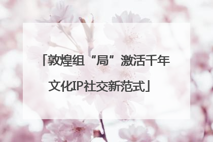 敦煌组“局”激活千年文化IP社交新范式