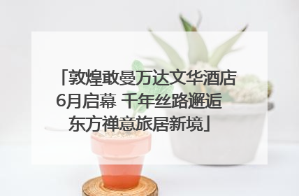 敦煌敢曼万达文华酒店6月启幕 千年丝路邂逅东方禅意旅居新境