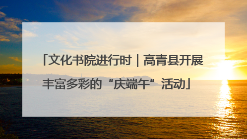文化书院进行时｜高青县开展丰富多彩的“庆端午”活动
