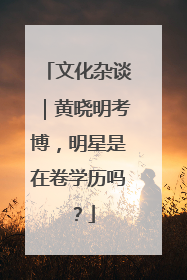 文化杂谈｜黄晓明考博，明星是在卷学历吗？