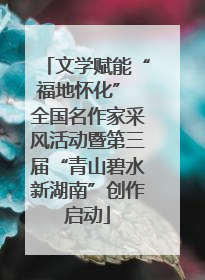 文学赋能“福地怀化” 全国名作家采风活动暨第三届“青山碧水新湖南”创作启动