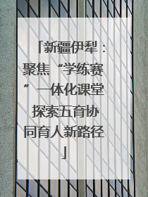 新疆伊犁：聚焦“学练赛”一体化课堂 探索五育协同育人新路径