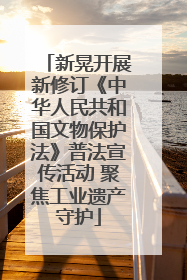 新晃开展新修订《中华人民共和国文物保护法》普法宣传活动 聚焦工业遗产守护