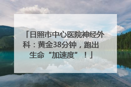 日照市中心医院神经外科：黄金38分钟，跑出生命“加速度”！