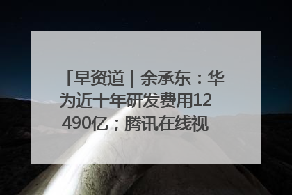 早资道｜余承东：华为近十年研发费用12490亿；腾讯在线视频重大组织调整