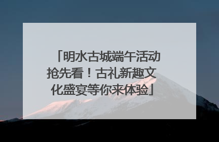 明水古城端午活动抢先看！古礼新趣文化盛宴等你来体验