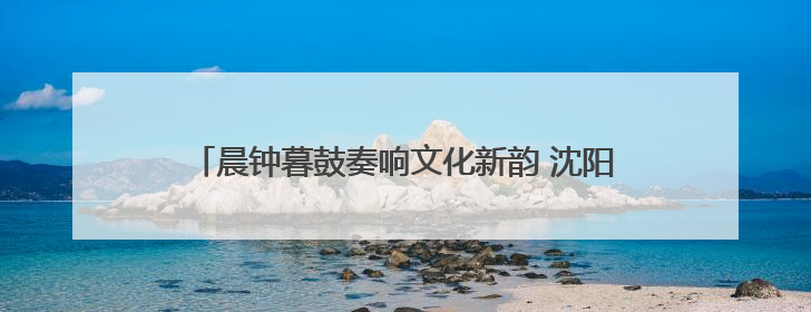 晨钟暮鼓奏响文化新韵 沈阳方城再添沉浸式文旅新体验