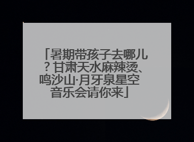 暑期带孩子去哪儿？甘肃天水麻辣烫、鸣沙山·月牙泉星空音乐会请你来