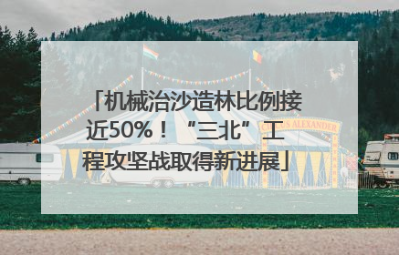机械治沙造林比例接近50%！“三北”工程攻坚战取得新进展