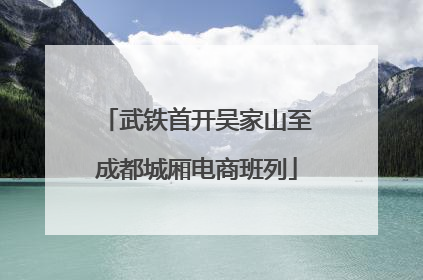 武铁首开吴家山至成都城厢电商班列