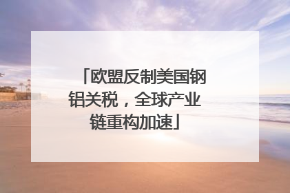 欧盟反制美国钢铝关税，全球产业链重构加速
