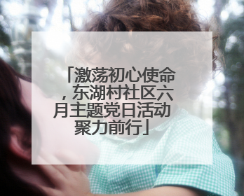 激荡初心使命，东湖村社区六月主题党日活动聚力前行