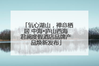 氧心湖山，禅意栖居 中海•庐山西海君澜度假酒店品牌产品焕新发布