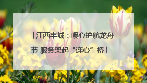 江西丰城：暖心护航龙舟节 服务架起“连心”桥