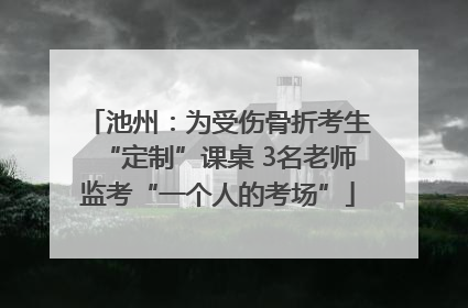 池州：为受伤骨折考生“定制”课桌 3名老师监考“一个人的考场”
