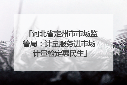 河北省定州市市场监管局：计量服务进市场 计量检定惠民生