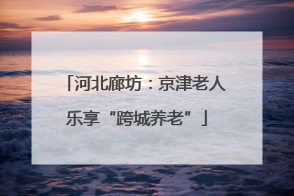 河北廊坊：京津老人乐享“跨城养老”