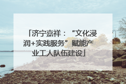 济宁嘉祥：“文化浸润+实践服务”赋能产业工人队伍建设