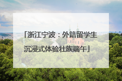 浙江宁波：外籍留学生沉浸式体验壮族端午