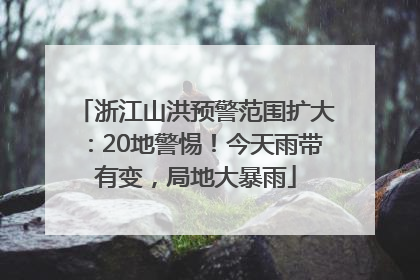 浙江山洪预警范围扩大：20地警惕！今天雨带有变，局地大暴雨