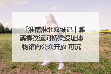 淮南淮北双城记｜濉溪柳孜运河桥梁遗址博物馆向公众开放 可沉浸式触摸历史