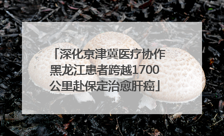 深化京津冀医疗协作 黑龙江患者跨越1700公里赴保定治愈肝癌