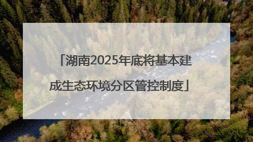 湖南2025年底将基本建成生态环境分区管控制度