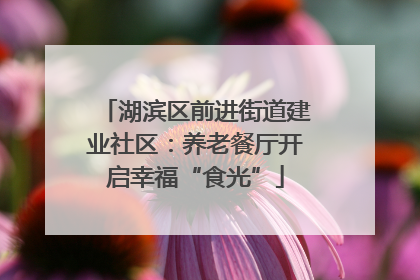 湖滨区前进街道建业社区：养老餐厅开启幸福“食光”