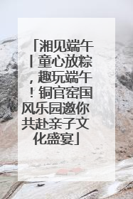 湘见端午丨童心放粽，趣玩端午！铜官窑国风乐园邀你共赴亲子文化盛宴