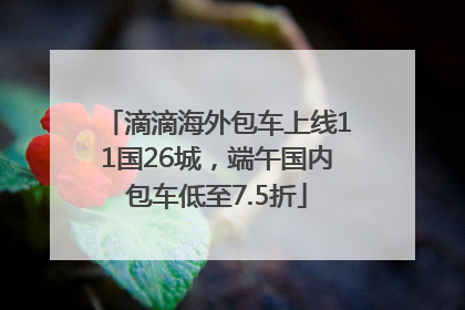 滴滴海外包车上线11国26城，端午国内包车低至7.5折