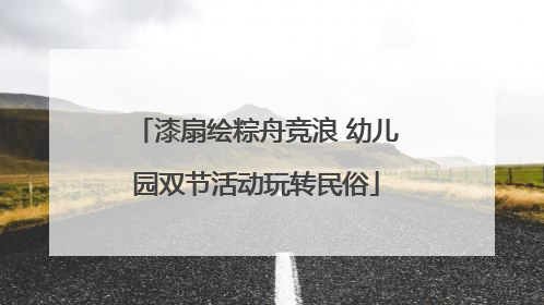 漆扇绘粽舟竞浪 幼儿园双节活动玩转民俗