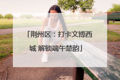 荆州区：打卡文博西城 解锁端午楚韵