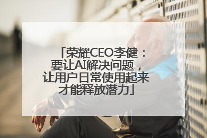 荣耀CEO李健：要让AI解决问题，让用户日常使用起来才能释放潜力