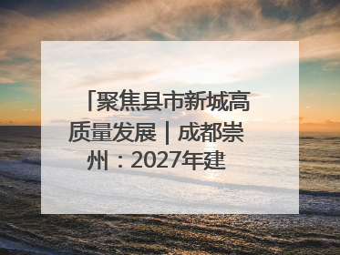 聚焦县市新城高质量发展｜成都崇州：2027年建成千亿经开区、2029年GDP突破750亿元