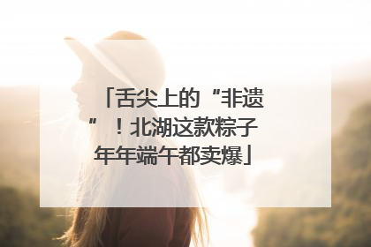 舌尖上的“非遗”！北湖这款粽子年年端午都卖爆