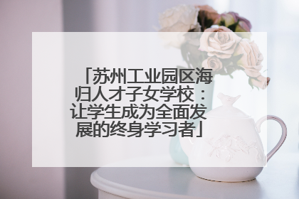 苏州工业园区海归人才子女学校：让学生成为全面发展的终身学习者