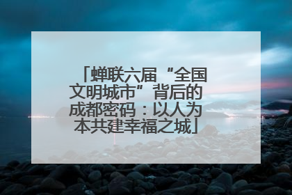 蝉联六届“全国文明城市”背后的成都密码：以人为本共建幸福之城