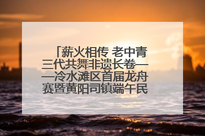 薪火相传 老中青三代共舞非遗长卷——冷水滩区首届龙舟赛暨黄阳司镇端午民俗文化活动侧记
